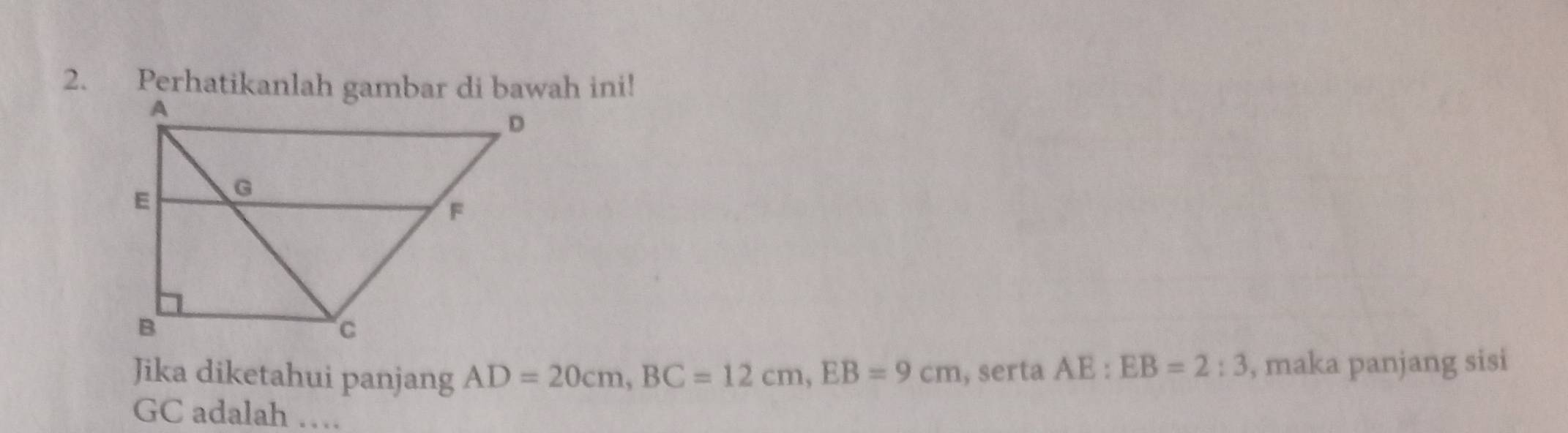 Jika diketahui panjang AD=20cm, BC=12cm, EB=9cm , serta AE:EB=2:3 , maka panjang sisi
GC adalah …