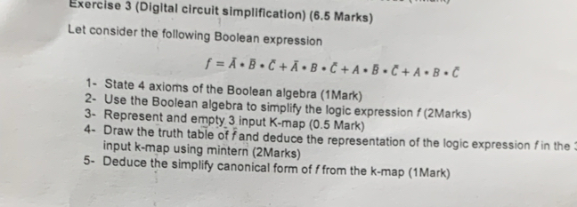 (Digital circuit simplification) (6.5 Marks) 
Let consider the following Boolean expression
f=overline A· overline B· overline C+overline A· B· overline C+A· B· overline C+A· B· overline C
1- State 4 axioms of the Boolean algebra (1Mark) 
2- Use the Boolean algebra to simplify the logic expression f (2Marks) 
3- Represent and empty 3 input K -map (0.5 Mark) 
4- Draw the truth table of fand deduce the representation of the logic expression f in the 
input k -map using mintern (2Marks) 
5- Deduce the simplify canonical form of f from the k -map (1Mark)