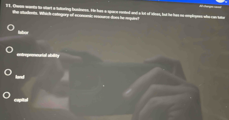 All changes saved
11. Owen wants to start a tutoring business. He has a space rented and a lot of ideas, but he has no employees who can tutor
the students. Which category of economic resource does he require?
labor
entrepreneurial ability
land
capital