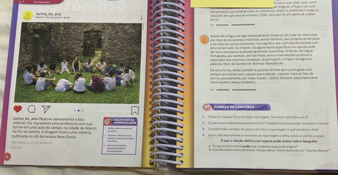 # Com o que, aliás, você, como
fála perpassa basicamente todos es momentos, todos os ambientes e todas as ve imaginar, a língua que vocé
Niterói, Rio de Uneiro, Brasi turma_6o_ano
e? s? situações em que você se encantra. Então, será que há um objeto de análise
Apesar de a língua ser algo essencialmente imaterial, ela pode ser observada
por meio de documentos históricos, textos literários, pela própria conversação
é em diversos outros momentos. Isso significa que vobê está em contato com
ela o tempo todo. No entanto, há alguns locais específicos em que ela pode
ser vista, estudada e analisada de formas específicas. O Museu da Língua
Portuguesa, por exemplo, em São Paulo, possui intervenções artísticas e
exposições que mostram a evolução do português, a origem de algumas
palavras, fotos de falantes em diversas situações etc.
De certa forma, então, também é possível afirmar que o português está
sempre em contato com o grupo que o estuda - seja por meio da fala, da
nesse quebra-cabeça fantástico. escrita, pessualmente, por redes sociais. . você é, inclusive, peça importante
-
COMEÇO DE CONVERSA
turma_6o_ano Observe atentamente a foco t. Observe o espaço físico retratado na imagem. Que local você acha que é?
anterior. Ela representa uma professora com sua                     oa arn vos de 2. O que a postura das pessoas parece indicar? A aparência é de que estão relaxadas ou tensas?
turma em uma aula de campo, na cidade de Niterói, s  Bataric aa de r o   ihd t
no Rio de Janeiro. A imagem ilustra uma matéria ganer 3. Considerando a análise, do que pode tratar a reportagem à qual pertence a foto
publicada no site da revista Novø Escolo,            e        gna masica matanal o gramplro o 4. Agora, leïa atentamente a manchete da reportagem e refita sobre os pontos a seguir.
O que a relação afetiva com lugares pode ensinar sobre Geografia
Ver rodos os 3 comentários al. Por que a forma verbal pode está na terceira pessoa do singular?
+4).5 alan     framenaticatde e b) Que alterações o texto so freria se 'relação aletiva" fosse substituído por "relações afetivas'?
egra ma tc aik fore