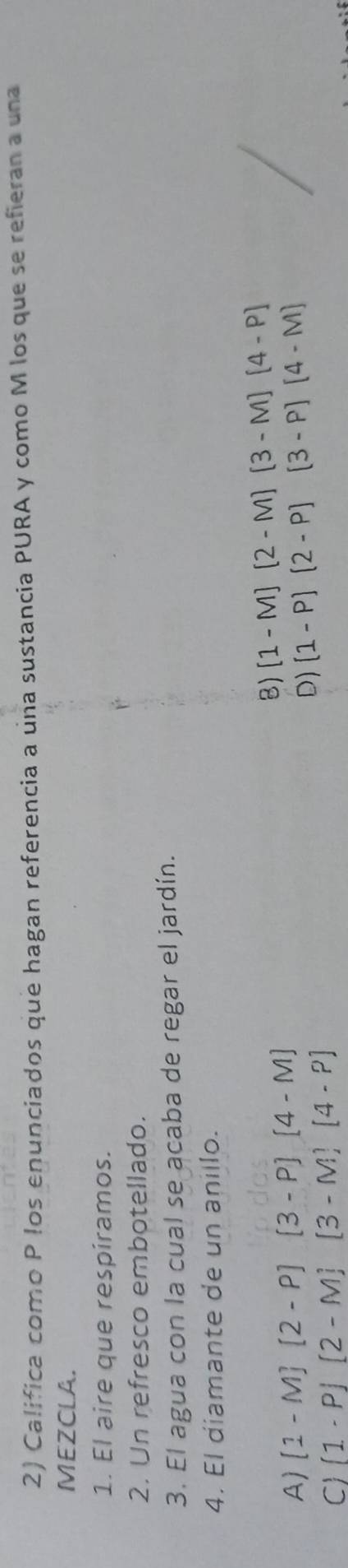 Califica como P los enunciados que hagan referencia a una sustancia PURA y como M los que se refieran a una
MEZCLA.
1. El aire que respíramos.
2. Un refresco embotellado.
3. El agua con la cual se acaba de regar el jardín.
4. El diamante de un anillo.
B) [1-M][2-M][3-M][4-P]
A) [1-M][2-P][3-P][4-M] (1-P)(2-P)(3-P)(4-M)
C (1-P)(2-M)(3-M)(4-P)
D)