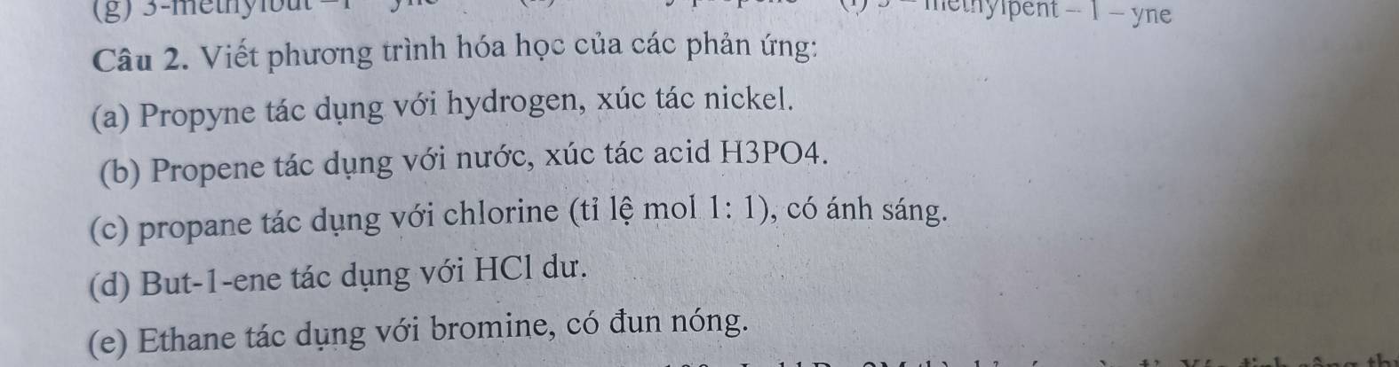 3 -methyit hethylpent − 1 − yne 
Câu 2. Viết phương trình hóa học của các phản ứng: 
(a) Propyne tác dụng với hydrogen, xúc tác nickel. 
(b) Propene tác dụng với nước, xúc tác acid H3PO4. 
(c) propane tác dụng với chlorine (tỉ lệ mol 1: 1), có ánh sáng. 
(d) But -1 -ene tác dụng với HCl dư. 
(e) Ethane tác dụng với bromine, có đun nóng.