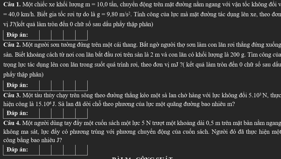 Một chiếc xe khối lượng m=10, 0 tấn, chuyển động trên mặt đường nằm ngang với vận tốc không đổi v
=40,0 km Vh. Biết gia tốc rơi tự do là g=9,80m/s^2 P. Tính công của lực mà mặt đường tác dụng lên xe, theo đơn 
vị J?(kết quả làm tròn đến 0 chữ số sau dấu phầy thập phân) 
Đáp án: 
Câu 2. Một người sơn tường đứng trên một cái thang. Bất ngờ người thợ sơn làm con lăn rơi thẳng đứng xuống 
sàn. Biết khoảng cách từ nơi con lăn bắt đầu rơi trên sàn là 2 m và con lăn có khối lượng là 200 g. Tìm công của 
trọng lực tác dụng lên con lăn trong suốt quá trình rơi, theo đơn vị mJ ?( kết quả làm tròn đến 0 chữ số sau dầu 
phầy thập phân) 
Đáp án: 
Câu 3. Một tàu thủy chạy trên sông theo đường thẳng kéo một sà lan chở hàng với lực không đồi 5.10^3N , thực 
hiện công là I 15. 10^6J T. Sà lan đã dời chỗ theo phương của lực một quãng đường bao nhiêu m? 
Đáp án: 
Câu 4. Một người dùng tay đầy một cuốn sách một lực 5 N trượt một khoảng dài 0,5 m trên mặt bàn nằm ngang 
không ma sát, lực đầy có phương trùng với phương chuyền động của cuốn sách. Người đó đã thực hiện một 
công bằng bao nhiêu J? 
Đáp án: