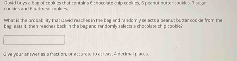 David buys a bag of cookies that contains 6 chocolate chip cookies, 6 peanut butter cookies, 7 sugar 
cookies and 6 oatmeal cookies. 
What is the probability that David reaches in the bag and randomly selects a peanut butter cookie from the 
bag, eats it, then reaches back in the bag and randomly selects a chocolate chip cookie? 
Give your answer as a fraction, or accurate to at least 4 decimal places.