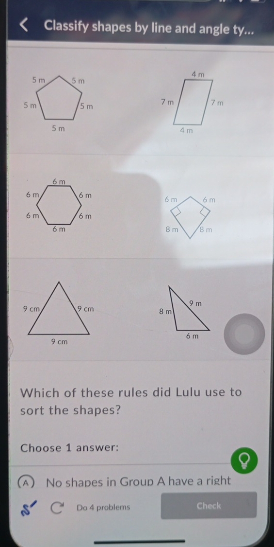 Classify shapes by line and angle ty...

6 m
6 m
8 m 8 m

Which of these rules did Lulu use to
sort the shapes?
Choose 1 answer:
A) No shapes in Group A have a right
Do 4 problems Check
_