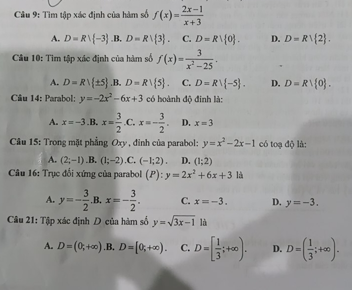 Tìm tập xác định của hàm số f(x)= (2x-1)/x+3 
A. D=R| -3 .B. D=R| 3. C. D=R| 0. D. D=R| 2. 
Câu 10: Tìm tập xác định của hàm số f(x)= 3/x^2-25 .
A. D=R| ± 5 .B. D=R| 5. C. D=R| -5. D. D=R| 0. 
Câu 14: Parabol: y=-2x^2-6x+3 có hoành độ đinh là:
A. x=-3 .B. x= 3/2  .C. x=- 3/2 . D. x=3
Câu 15: Trong mặt phẳng Oxy, đỉnh của parabol: y=x^2-2x-1 có toạ độ là:
A. (2;-1) .B. (1;-2) .C. (-1;2). D. (1;2)
* Câu 16: Trục đối xứng của parabol . (P):y=2x^2+6x+3 là
A. y=- 3/2 .B.x=- 3/2 . C. x=-3. D. y=-3. 
Câu 21: Tập xác định D của hàm số y=sqrt(3x-1) là
A. D=(0;+∈fty ) .B. D=[0;+∈fty ). C. D=[ 1/3 ;+∈fty ). D. D=( 1/3 ;+∈fty ).