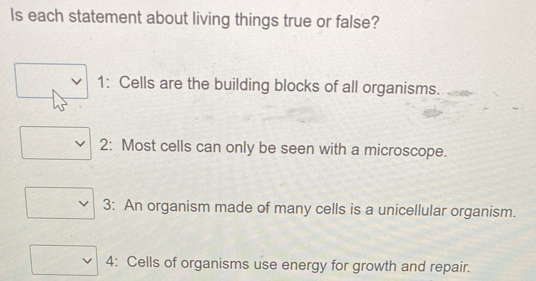 Is each statement about living things true or false? 
1: Cells are the building blocks of all organisms. 
2: Most cells can only be seen with a microscope. 
3: An organism made of many cells is a unicellular organism. 
4: Cells of organisms use energy for growth and repair.