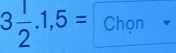 3 1/2 .1,5= Chọn