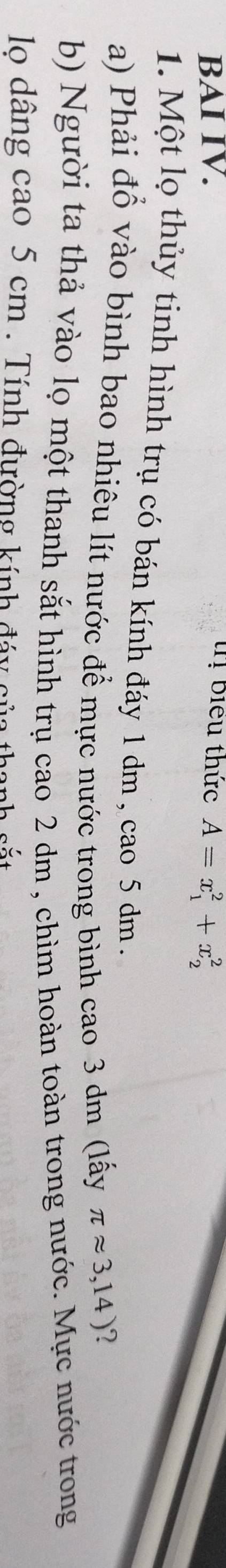BAI IV. tị biểu thức A=x_1^2+x_2^2
1. Một lọ thủy tinh hình trụ có bán kính đáy 1 dm , cao 5 dm. 
a) Phải đổ vào bình bao nhiêu lít nước để mực nước trong bình cao 3 dm (lấy π approx 3,14)
b) Người ta thả vào lọ một thanh sắt hình trụ cao 2 dm , chìm hoàn toàn trong nước. Mực nước trong 
lo dâng cao 5 cm. Tính đường kính đáy của thanh sắt