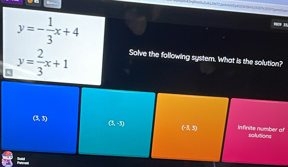 Bonus
Mypxl42mjRNA5uZufcLDN7ZJplAntnVDp83ZM39A%253D%253D?game7ype
y=- 1/3 x+4
9809 33
Q y= 2/3 x+1
Solve the following system. What is the solution?
(3,3)
(3,-3)
(-3,3)
Infinite number of
solutions
Said
Fetrati