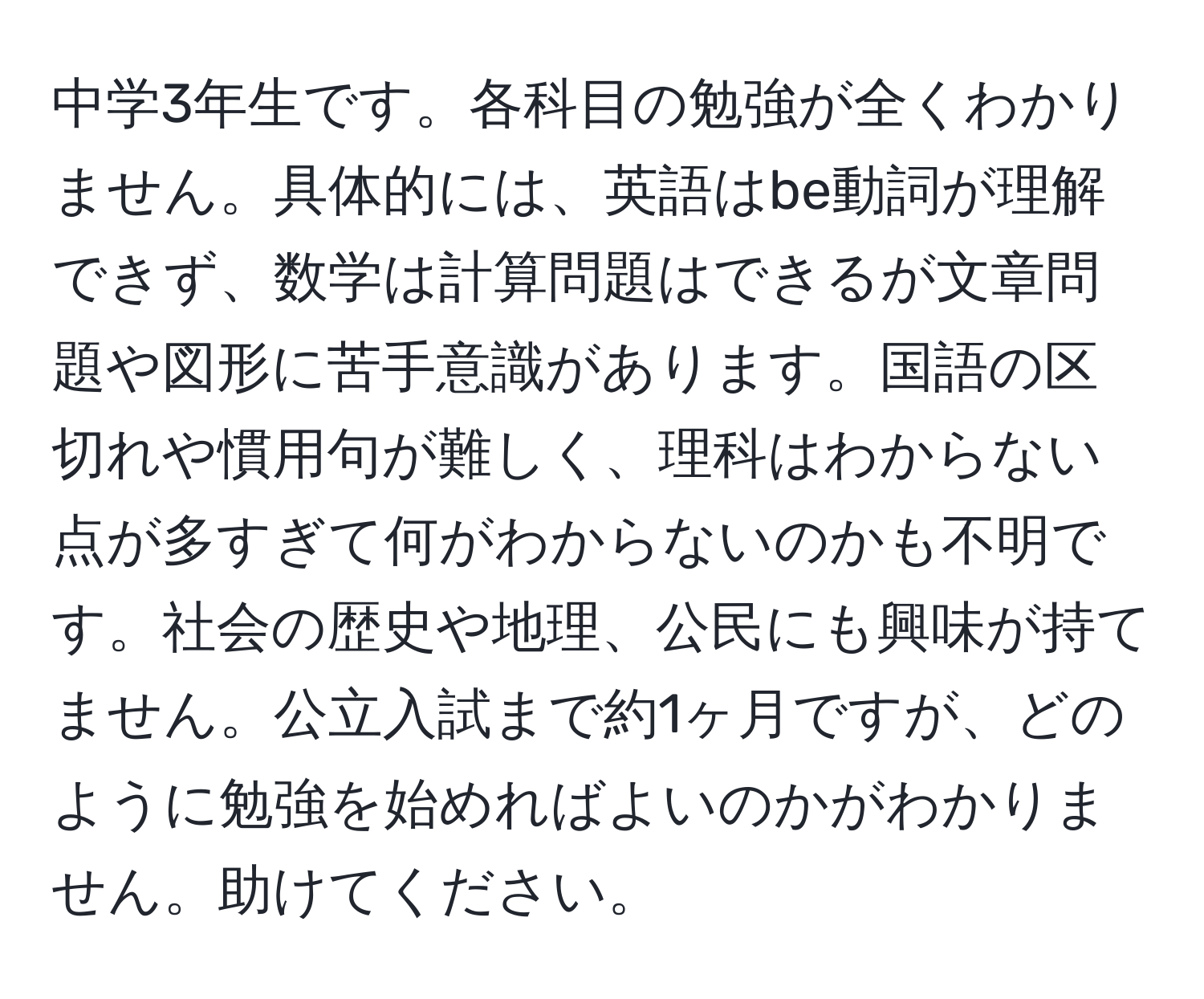 中学3年生です。各科目の勉強が全くわかりません。具体的には、英語はbe動詞が理解できず、数学は計算問題はできるが文章問題や図形に苦手意識があります。国語の区切れや慣用句が難しく、理科はわからない点が多すぎて何がわからないのかも不明です。社会の歴史や地理、公民にも興味が持てません。公立入試まで約1ヶ月ですが、どのように勉強を始めればよいのかがわかりません。助けてください。