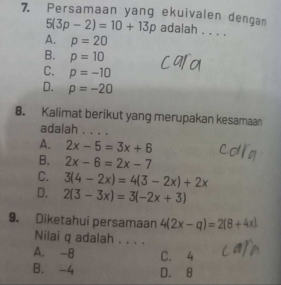 Persamaan yang ekuivalen dengan
5(3p-2)=10+13p adalah ....
A. p=20
B. p=10
C. p=-10
D. p=-20
8. Kalimat berikut yang merupakan kesamaan
adalah . . . .
A. 2x-5=3x+6
B. 2x-6=2x-7
C. 3(4-2x)=4(3-2x)+2x
D. 2(3-3x)=3(-2x+3)
9. Diketahui persamaan 4(2x-q)=2(8+4x). 
Nilai q adalah . . . .
A. -8 C. 4
B. -4
D. 8