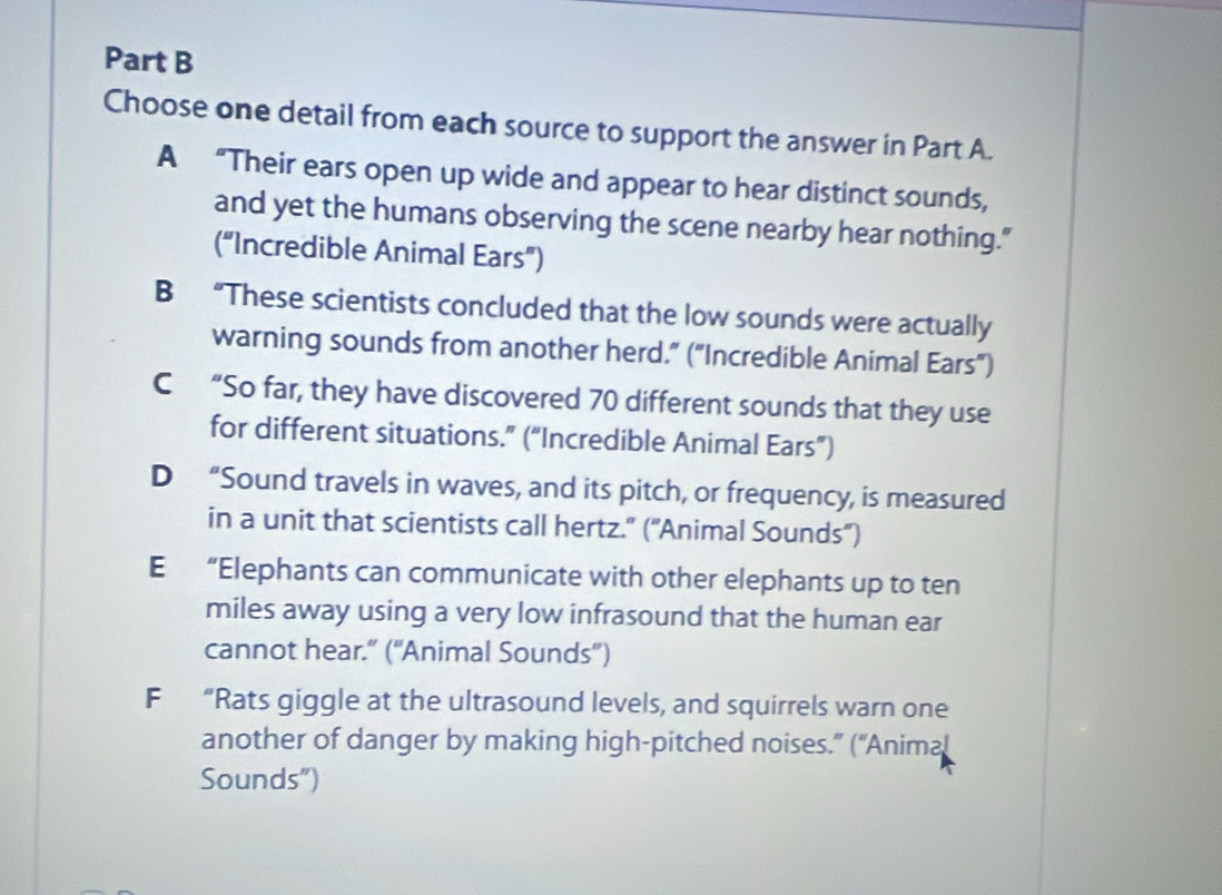 Choose one detail from each source to support the answer in Part A.
A “Their ears open up wide and appear to hear distinct sounds,
and yet the humans observing the scene nearby hear nothing."
(“Incredible Animal Ears”)
B “These scientists concluded that the low sounds were actually
warning sounds from another herd.” ("Incredible Animal Ears”)
C “So far, they have discovered 70 different sounds that they use
for different situations.” (“Incredible Animal Ears”)
D “Sound travels in waves, and its pitch, or frequency, is measured
in a unit that scientists call hertz." ("Animal Sounds)
E “Elephants can communicate with other elephants up to ten
miles away using a very low infrasound that the human ear
cannot hear." ("Animal Sounds")
F “Rats giggle at the ultrasound levels, and squirrels warn one
another of danger by making high-pitched noises.” (“Animal
Sounds")