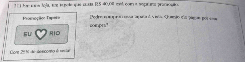 Em uma loja, um tapete que custa R$ 40,00 está com a seguinte promoção. 
Promoçäo: Tapete Pedro comprou esse tapete à vista. Quanto ele pagou por essa 
compra? 
EU RIO 
Com 25% de desconto à vista!