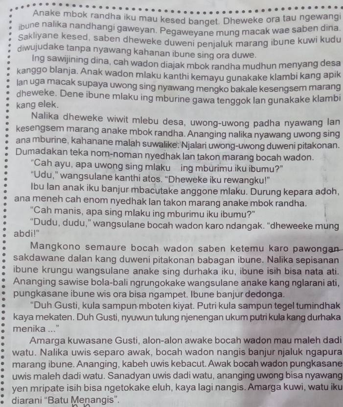 Anake mbok randha iku mau kesed banget. Dheweke ora tau ngewangi
ibune nalika nandhangi gaweyan. Pegaweyane mung macak wae saben dina.
Sakliyane kesed, saben dheweke duweni penjaluk marang ibune kuwi kudu
diwujudake tanpa nyawang kahanan ibune sing ora duwe.
Ing sawijining dina, cah wadon diajak mbok randha mudhun menyang desa
kanggo blanja. Anak wadon mlaku kanthi kemayu gunakake klambi kang apik
lan uga macak supaya uwong sing nyawang mengko bakale kesengsem marang
dheweke. Dene íbune mlaku ing mburine gawa tenggok lan gunakake klambi
kang elek.
Nalika dheweke wiwit mlebu desa, uwong-uwong padha nyawang lan
kesengsem marang anake mbok randha. Ananging nalika nyawang uwong sing
ana mburine, kahanane malah suwalike: Njalari uwong-uwong duweni pitakonan.
Dumadakan teka nom-noman nyedhak lan takon marang bocah wadon.
“Cah ayu, apa uwong sing mlaku  ing mburimu iku ibumu?”
“Udu,” wangsulane kanthi atos. “Dheweke iku rewangku!”
Ibu Ian anak iku banjur mbacutake anggone mlaku. Durung kepara adoh,
ana meneh cah enom nyedhak lan takon marang anake mbok randha.
“Cah manis, apa sing mlaku ing mburimu iku ibumu?”
“Dudu, dudu,” wangsulane bocah wadon karo ndangak. “dheweeke mung
abdi!"
Mangkono semaure bocah wadon saben ketemu karo pawongan
sakdawane dalan kang duweni pitakonan babagan ibune. Nalika sepisanan
ibune krungu wangsulane anake sing durhaka iku, ibune isih bisa nata ati.
Ananging sawise bola-bali ngrungokake wangsulane anake kang nglarani ati,
pungkasane ibune wis ora bisa ngampet. Ibune banjur dedonga.
“Duh Gusti, kula sampun mboten kiyat. Putri kula sampun tegel tumindhak
kaya mekaten. Duh Gusti, nyuwun tulung njenengan ukum putri kula kang durhaka
menika ..."
Amarga kuwasane Gusti, alon-alon awake bocah wadon mau maleh dadi
watu. Nalika uwis separo awak, bocah wadon nangis banjur njaluk ngapura
marang ibune. Ananging, kabeh uwis kebacut. Awak bocah wadon pungkasane
uwis maleh dadi watu. Sanadyan uwis dadi watu, ananging uwong bisa nyawang
yen mripate isih bisa ngetokake eluh, kaya lagi nangis. Amarga kuwi, watu iku
diarani “Batu Menangis”.