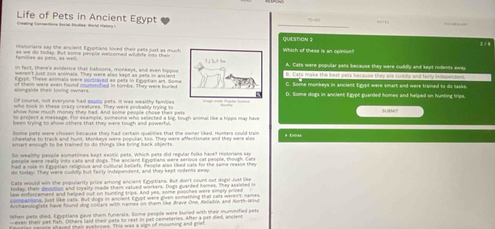 Life of Pets in Ancient Egypt NOTES VOCEI  N？
TO-DO
Creating Connections Social Studies: World History I
_
QUESTION 2 2 / 8
Historians say the ancient Egyptians loved their pets just as much Which of these is an opinion?
as we do today. But some people welcomed wildlife into their
families as pets, as well. Y J D4%n A. Cats were popular pets because they were cuddly and kept rodents away.
In fact, there's evidence that baboons, monkeys, and even hippos
weren't just zoo animals. They were also kept as pets in ancient B. Cats make the best pets because they are cuddly and fairly independent.
Egypt. These animals were portrayed as pets in Egyptian art. Some
of them were even found mummified in tombs. They were buried C. Some monkeys in ancient Egypt were smart and were trained to do tasks.
alongside their loving owners. D. Some dogs in ancient Egypt guarded homes and helped on hunting trips.
Of course, not everyone had exotic pets. It was wealthy families
who took in these crazy creatures. They were probably trying to Amage creda, Popular Science
show how much money they had. And some people chose their pets SUBMIT
to project a message. For example, someone who selected a big, tough animal like a hippo may have
been trying to show others that they were tough and powerful.
Some pets were chosen because they had certain qualities that the owner liked. Hunters could train
cheetahs to track and hunt. Monkeys were popular, too. They were affectionate and they were also  Extras
smart enough to be trained to do things like bring back objects.
So wealthy people sometimes kept exotic pets. Which pets did regular folks have? Historians say
people were really into cats and dogs. The ancient Egyptians were serious cat people, though. Cats
had a role in Egyptian religious and cultural beliefs. People also liked cats for the same reason they
do today: They were cuddly but fairly independent, and they kept rodents away.
Cats would win the popularity prize among ancient Egyptians. But don't count out dogs! Just like
today, their devotion and loyalty made them valued workers. Dogs guarded homes. They assisted in
law enforcement and helped out on hunting trips. And yes, some pooches were simply prized
companions, just like cats. But dogs in ancient Egypt were given something that cats weren't: names.
Archaeologists have found dog collars with names on them like Brave One, Reliable, and North-Wind.
When pets died, Egyptians gave them funerals. Some people were buried with their mummified pets
—even their pet fish. Others laid their pets to rest in pet cemeteries. After a pet died, ancient
Fryntian neople shaved their eyebrows. This was a sign of mourning and grief.