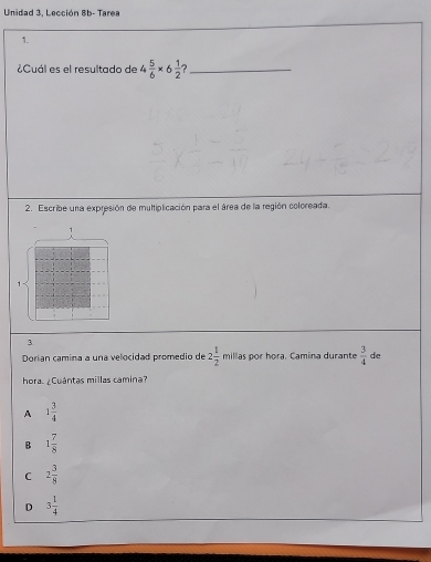 Unidad 3, Lección 8b- Tarea
1.
¿Cuál es el resultado de 4 5/6 * 6 1/2  ?_
2. Escribe una expresión de multiplicación para el área de la región coloreada.
1
3.
Dorían camina a una velocidad promedio de 2 1/2  millas por hora. Camina durante  3/4  de
hora. ¿Cuántas millas camina?
A 1 3/4 
B 1 7/8 
C 2 3/8 
D 3 1/4 