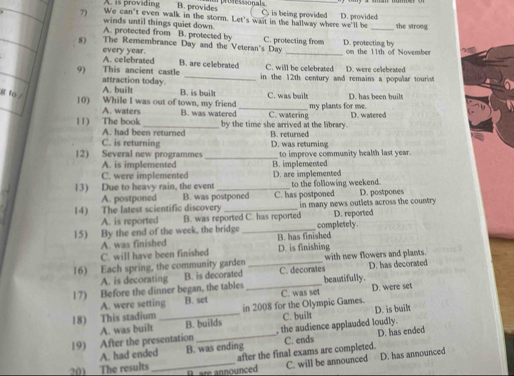 A. is providing B. provides u professionals . is being provided
C
7) We can’t even walk in the storm. Let's wait in the hallway where we'll be D. provided the strong
winds until things quiet down.
A. protected from B. protected by C. protecting from
8) The Remembrance Day and the Veteran's Day _D. protecting by on the 11th of November
every year.
A. celebrated B. are celebrated C. will be celebrated D. were celebrated
9) This ancient castle _in the 12th century and remains a popular tourist
attraction today.
A. built B. is built
g to / C. was built D. has been built
10) While I was out of town, my friend _my plants for me.
A. waters B. was watered C. watering D. watered
11) The book_ by the time she arrived at the library.
A. had been returned B. returned
C. is returning D. was returning
12) Several new programmes _to improve community health last year.
A. is implemented B. implemented
C. were implemented D. are implemented
13) Due to heavy rain, the event_ to the following weekend.
A. postponed B. was postponed C. has postponed D. postpones
14) The latest scientific discovery _in many news outlets across the country
A. is reported B. was reported C. has reported D. reported
15) By the end of the week, the bridge _completely.
A. was finished B. has finished
C. will have been finished D. is finishing
16) Each spring, the community garden _with new flowers and plants.
A. is decorating B. is decorated C. decorates D. has decorated
17) Before the dinner began, the tables _beautifully.
A. were setting B. set C. was set D. were set
18) This stadium _in 2008 for the Olympic Games.
A. was built B. builds C. built D. is built
19) After the presentation _, the audience applauded loudly.
A. had ended B. was ending C. ends D. has ended
after the final exams are completed.
20) The results B. are announced
_C. will be announced D. has announced