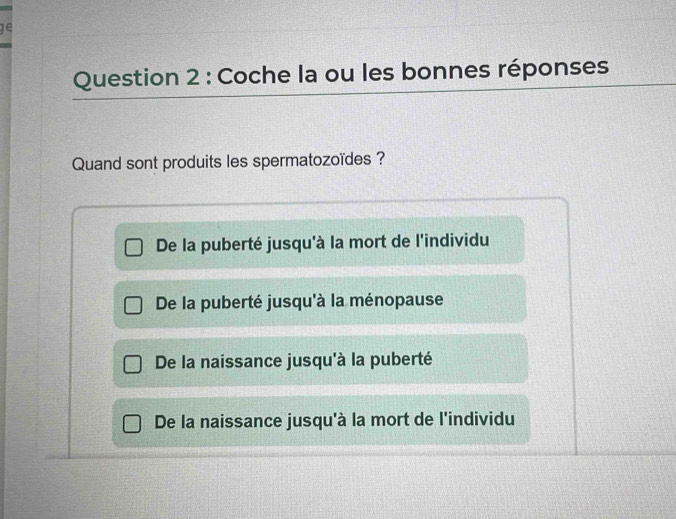 ge
Question 2 : Coche la ou les bonnes réponses
Quand sont produits les spermatozoïdes ?
De la puberté jusqu'à la mort de l'individu
De la puberté jusqu'à la ménopause
De la naissance jusqu'à la puberté
De la naissance jusqu'à la mort de l'individu