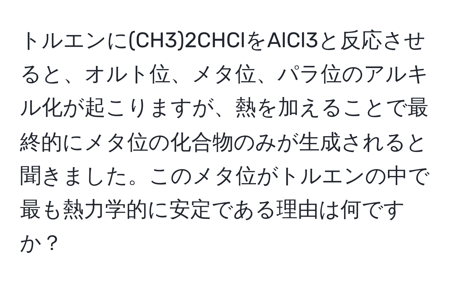 トルエンに(CH3)2CHClをAlCl3と反応させると、オルト位、メタ位、パラ位のアルキル化が起こりますが、熱を加えることで最終的にメタ位の化合物のみが生成されると聞きました。このメタ位がトルエンの中で最も熱力学的に安定である理由は何ですか？