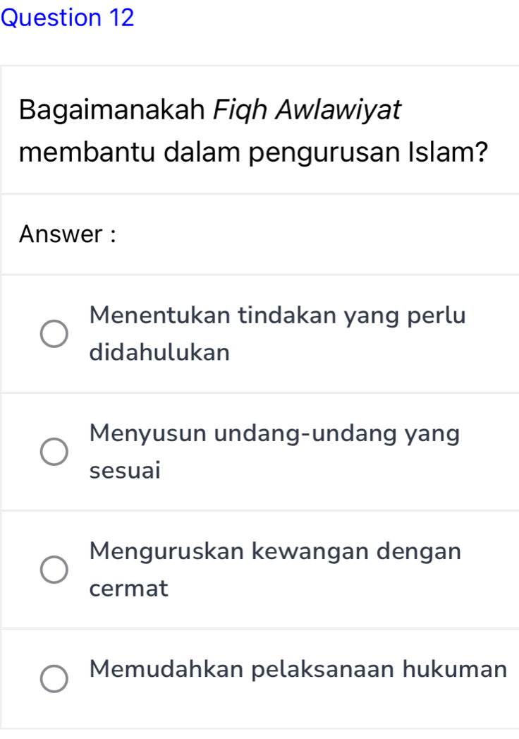 Bagaimanakah Fiqh Awlawiyat
membantu dalam pengurusan Islam?
Answer :
Menentukan tindakan yang perlu
didahulukan
Menyusun undang-undang yang
sesuai
Menguruskan kewangan dengan
cermat
Memudahkan pelaksanaan hukuman