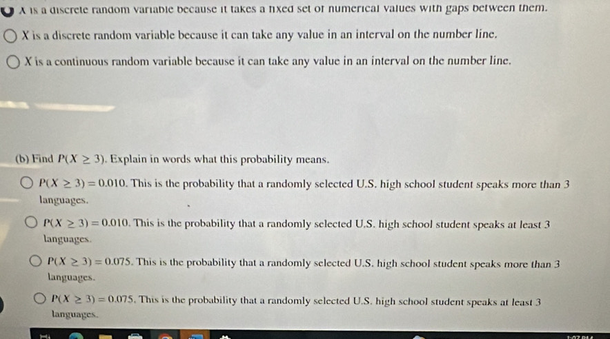 A is a discrete random variable because it takes a fixed set of numerical values with gaps between them.
X is a discrete random variable because it can take any value in an interval on the number line.
X is a continuous random variable because it can take any value in an interval on the number line.
(b) Find P(X≥ 3). Explain in words what this probability means.
P(X≥ 3)=0.010. This is the probability that a randomly selected U.S. high school student speaks more than 3
languages.
P(X≥ 3)=0.010. This is the probability that a randomly selected U.S. high school student speaks at least 3
languages.
P(X≥ 3)=0.075. This is the probability that a randomly selected U.S. high school student speaks more than 3
languages.
P(X≥ 3)=0.075. This is the probability that a randomly selected U.S. high school student speaks at least 3
languages.