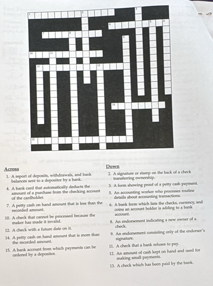 Across Down 
1. A report of deposits, withdrawals, and bank 2. A signature or stamp on the back of a check 
balances sent to a depositor by a bank. transferring ownership. 
4. A bank card that automatically deducts the 3. A form showing proof of a petty cash payment. 
amount of a purchase from the checking account 
of the cardholder. 5. An accounting worker who processes routine 
details about accounting transactions. 
7. A petty cash on hand amount that is less than the 6. A bank form which lists the checks, currency, and 
recorded amount. coins an account holder is adding to a bank 
10. A check that cannot be processed because the account. 
maker has made it invalid. 8. An endorsement indicating a new owner of a 
12. A check with a future date on it. check. 
14. A petty cash on hand amount that is more than 9. An endorsement consisting only of the endorser’s 
the recorded amount. signature. 
15. A bank account from which payments can be 11. A check that a bank refuses to pay. 
ordered by a depositor. 12. An amount of cash kept on hand and used for 
making small payments. 
13. A check which has been paid by the bank.