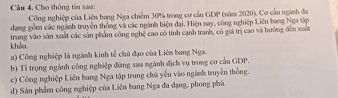 Cho thông tin sau:
Công nghiệp của Liện bang Nga chiếm 30% trong cơ cấu GDP (năm 2020). Cơ cấu ngành đa
dạng gồm các ngành truyền thống và các ngành hiện đại. Hiện nay, công nghiệp Liên bang Nga tập
trung vào sản xuất các sản phẩm công nghệ cao có tính cạnh tranh, có giá trị cao và hướng đến xuất
khẩu.
a) Công nghiệp là ngành kinh tế chủ đạo của Liên bang Nga.
b) Tỉ trọng ngành công nghiệp dứng sau ngành dịch vụ trong cơ cấu GDP.
c) Công nghiệp Liên bang Nga tập trung chủ yếu vào ngành truyền thống.
d) Sản phẩm công nghiệp của Liên bang Nga đa dạng, phong phú.