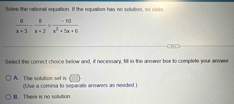 Solve the rational equation. If the equation has no solution, so state.
 6/x+3 - 8/x+2 = (-10)/x^2+5x+6 
Select the correct choice below and, if necessary, fill in the answer box to complete your answer.
A. The solution set is
(Use a comma to separate answers as needed.)
B. There is no solution.