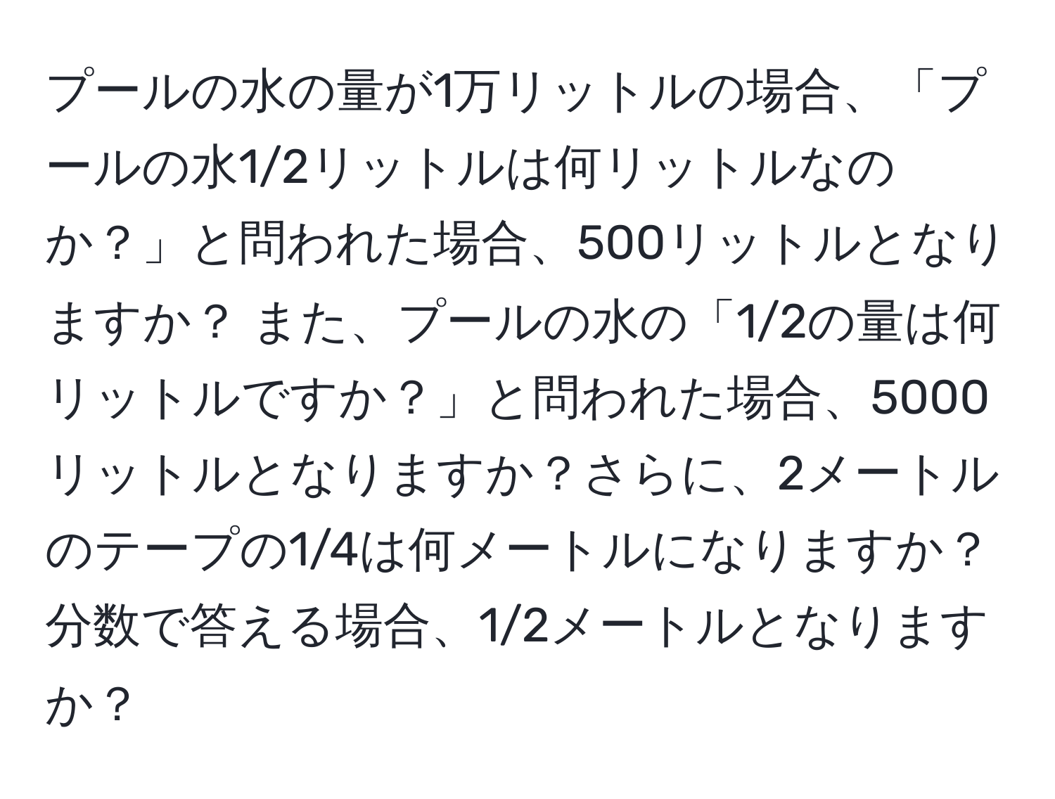 プールの水の量が1万リットルの場合、「プールの水1/2リットルは何リットルなのか？」と問われた場合、500リットルとなりますか？ また、プールの水の「1/2の量は何リットルですか？」と問われた場合、5000リットルとなりますか？さらに、2メートルのテープの1/4は何メートルになりますか？分数で答える場合、1/2メートルとなりますか？