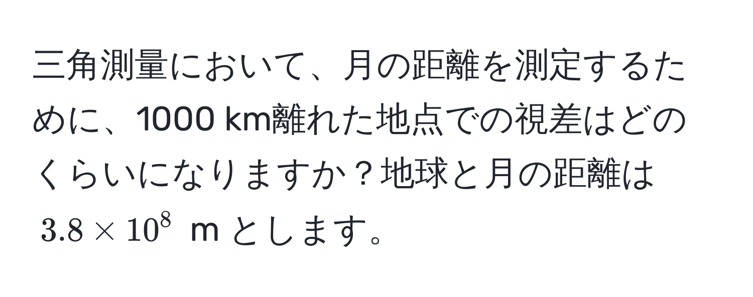 三角測量において、月の距離を測定するために、1000 km離れた地点での視差はどのくらいになりますか？地球と月の距離は $3.8 * 10^8$ m とします。