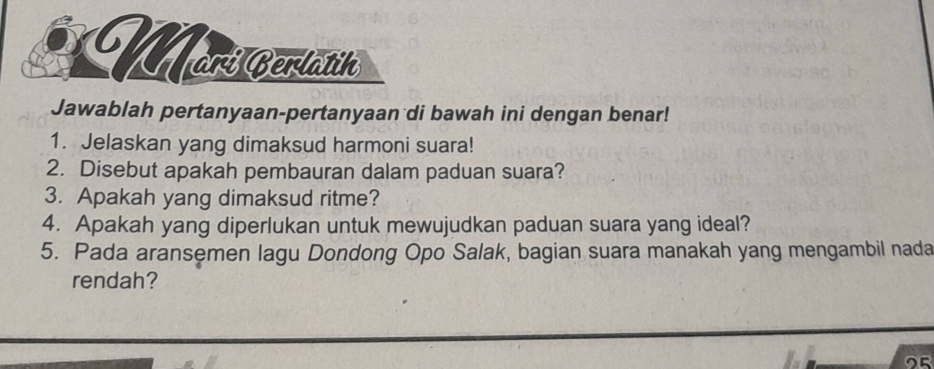 Mori Berlatin 
Jawablah pertanyaan-pertanyaan di bawah ini dengan benar! 
1. Jelaskan yang dimaksud harmoni suara! 
2. Disebut apakah pembauran dalam paduan suara? 
3. Apakah yang dimaksud ritme? 
4. Apakah yang diperlukan untuk mewujudkan paduan suara yang ideal? 
5. Pada aransemen lagu Dondong Opo Salak, bagian suara manakah yang mengambil nada 
rendah?