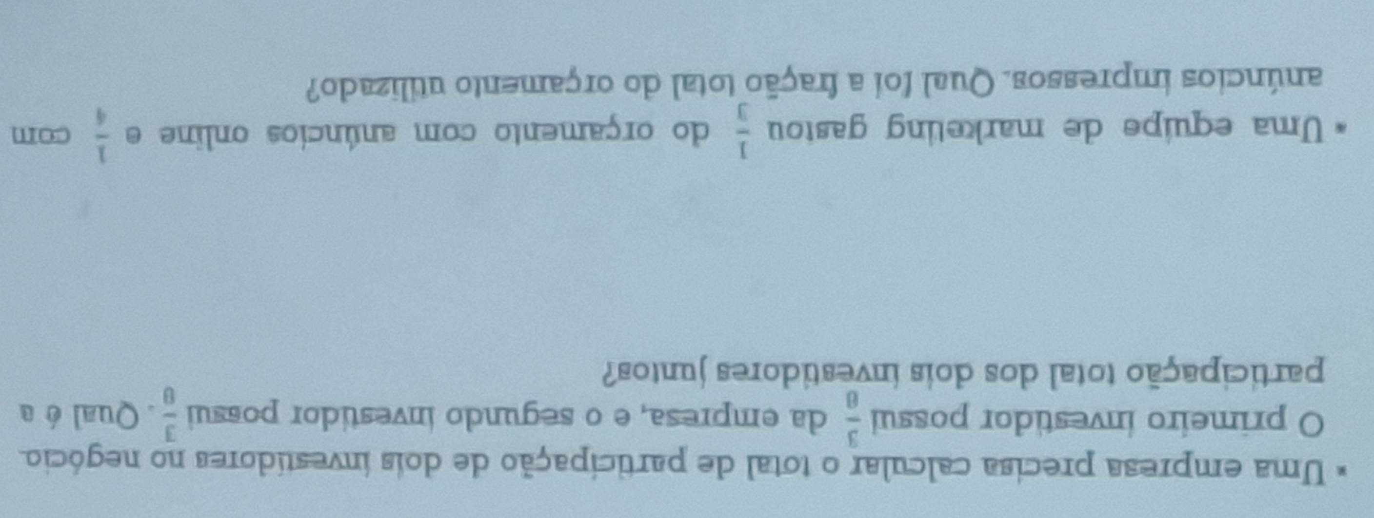 Uma empresa precisa calcular o total de participação de dois investídores no negócio 
O primeiro investidor possui  3/8  da empresa, e o segundo investidor possui  3/8 . Qual é a 
participação total dos dois investidores juntos? 
Uma equipe de marketing gastou  1/3  do orçamento com anúncios online e  1/4  com 
anúncios impressos. Qual foi a fração total do orçamento utilizado?