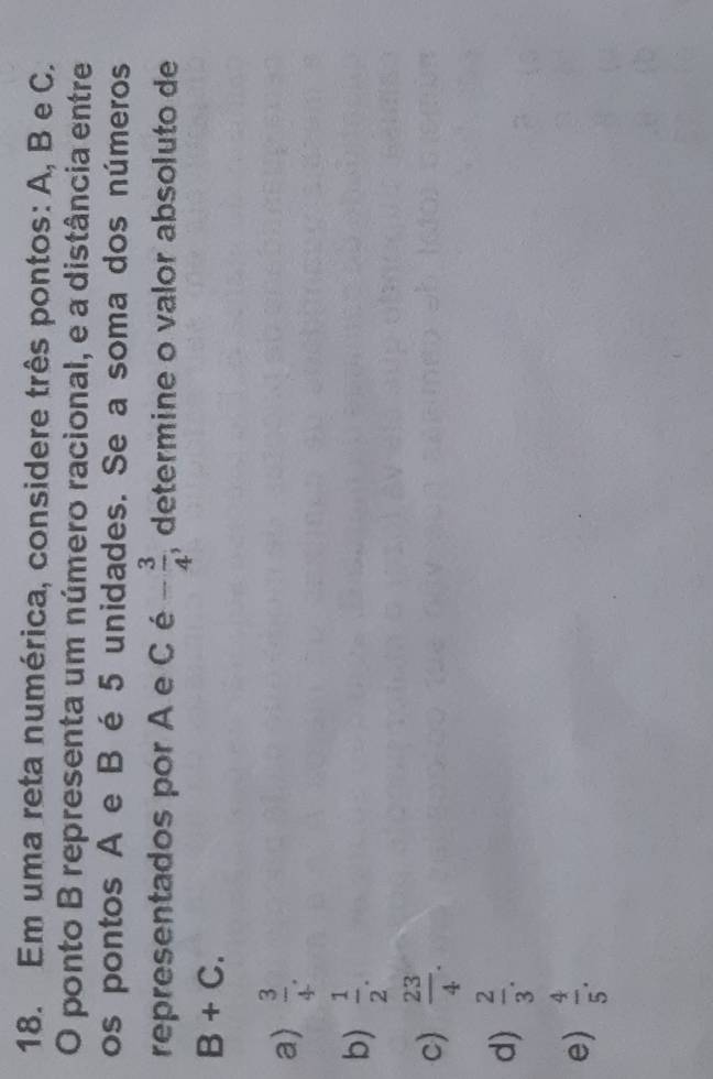 Em uma reta numérica, considere três pontos: A, B e C.
O ponto B representa um número racional, e a distância entre
os pontos A e B é 5 unidades. Se a soma dos números
representados por A e C é - 3/4  , determine o valor absoluto de
B+C.
a)  3/4 .
b)  1/2 .
c)  23/4 .
d)  2/3 .
e)  4/5 .