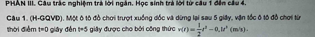 PHAN III. Câu trắc nghiệm trả lời ngằn. Học sinh trả lời từ câu 1 đến câu 4. 
Câu 1. (H-GQVĐ). Một ô tô đồ chơi trượt xuống dốc và dừng lại sau 5 giây, vận tốc ô tô đồ chơi từ 
thời điểm t=0 giây đến t=5 giây được cho bởi công thức v(t)= 1/2 t^2-0, 1t^3(m/s).