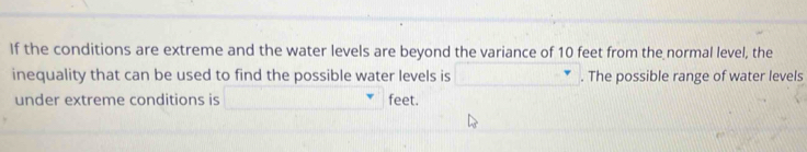 If the conditions are extreme and the water levels are beyond the variance of 10 feet from the normal level, the 
inequality that can be used to find the possible water levels is □. The possible range of water levels 
under extreme conditions is □° feet.