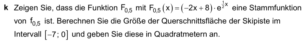 Zeigen Sie, dass die Funktion F_0,5 mit F_0,5(x)=(-2x+8)· e^(frac 1)2x eine Stammfunktion 
von f_0,5 ist. Berechnen Sie die Größe der Querschnittsfläche der Skipiste im 
Intervall [-7;0] und geben Sie diese in Quadratmetern an.