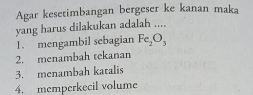 Agar kesetimbangan bergeser ke kanan maka
yang harus dilakukan adalah ....
1. mengambil sebagian Fe_2O_3
2. menambah tekanan
3. menambah katalis
4. memperkecil volume