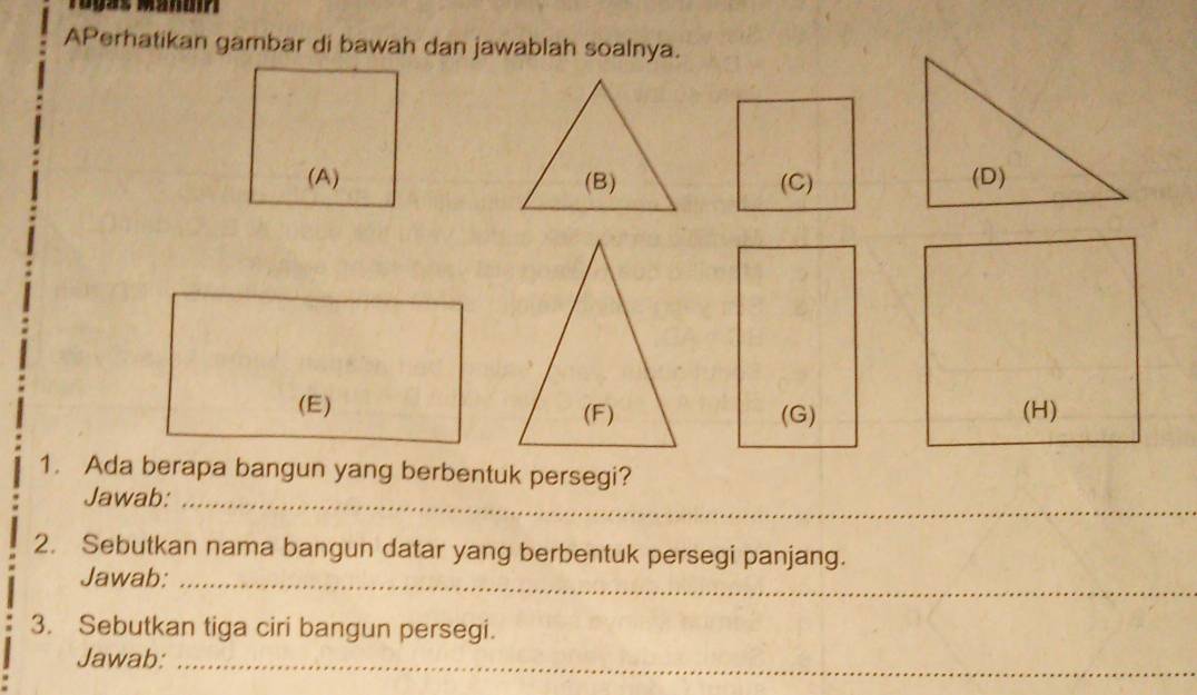 APerhatikan gambar di bawah dan jawablah soalnya. 
(B) (C) 
(G) (H) 
1. Ada berapa bangun yang berbentuk persegi? 
Jawab:_ 
2. Sebutkan nama bangun datar yang berbentuk persegi panjang. 
Jawab:_ 
3. Sebutkan tiga ciri bangun persegi. 
Jawab:_