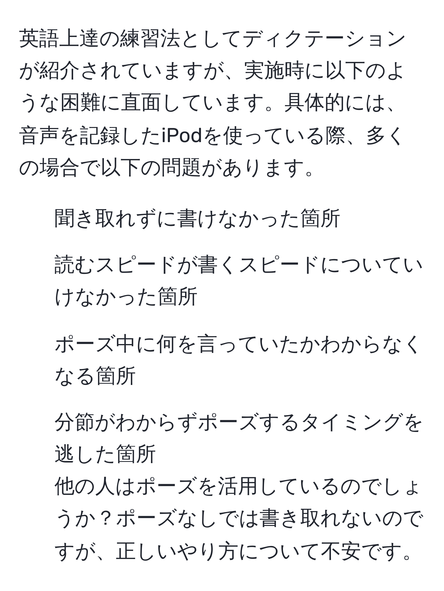 英語上達の練習法としてディクテーションが紹介されていますが、実施時に以下のような困難に直面しています。具体的には、音声を記録したiPodを使っている際、多くの場合で以下の問題があります。  
- 聞き取れずに書けなかった箇所  
- 読むスピードが書くスピードについていけなかった箇所  
- ポーズ中に何を言っていたかわからなくなる箇所  
- 分節がわからずポーズするタイミングを逃した箇所  
他の人はポーズを活用しているのでしょうか？ポーズなしでは書き取れないのですが、正しいやり方について不安です。