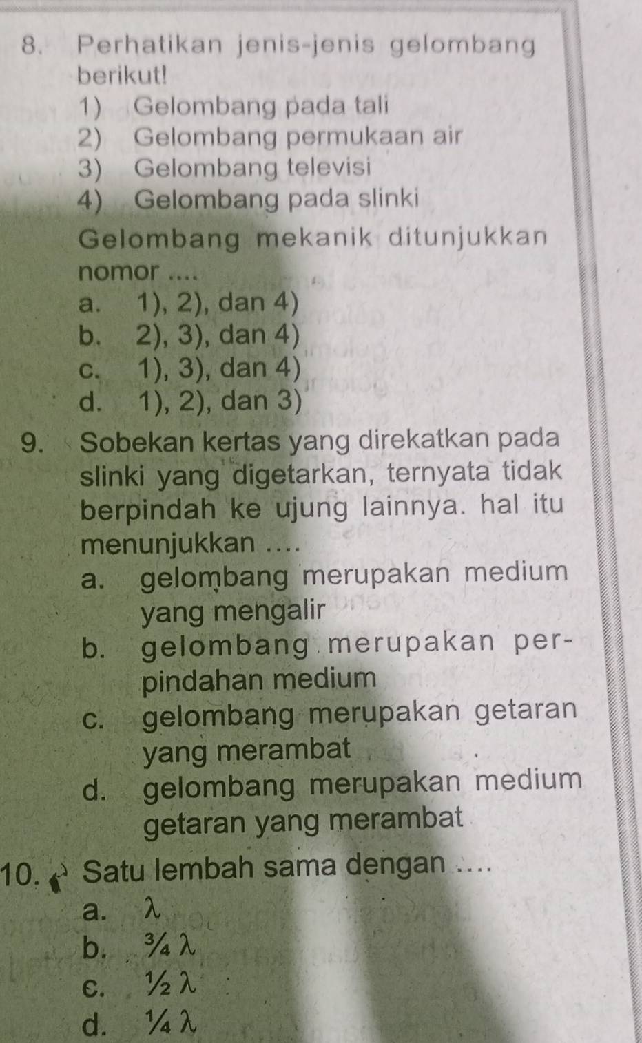 Perhatikan jenis-jenis gelombang
berikut!
1) Gelombang pada tali
2) Gelombang permukaan air
3) Gelombang televisi
4) Gelombang pada slinki
Gelombang mekanik ditunjukkan
nomor ....
a. 1),2) , dan 4)

bù 2),3) , dan 4)
C. 1),3) , dan 4)
d. 1),2) , dan 3)
9. Sobekan kertas yang direkatkan pada
slinki yang digetarkan, ternyata tidak
berpindah ke ujung lainnya. hal itu
menunjukkan ....
a. gelombang merupakan medium
yang mengalir
b. gelombang merupakan per-
pindahan medium
c. gelombang merupakan getaran
yang merambat
d. gelombang merupakan medium
getaran yang merambat
10. → Satu lembah sama dengan ....
a. λ
b. ¾λ
c. ½λ
d. ¼λ