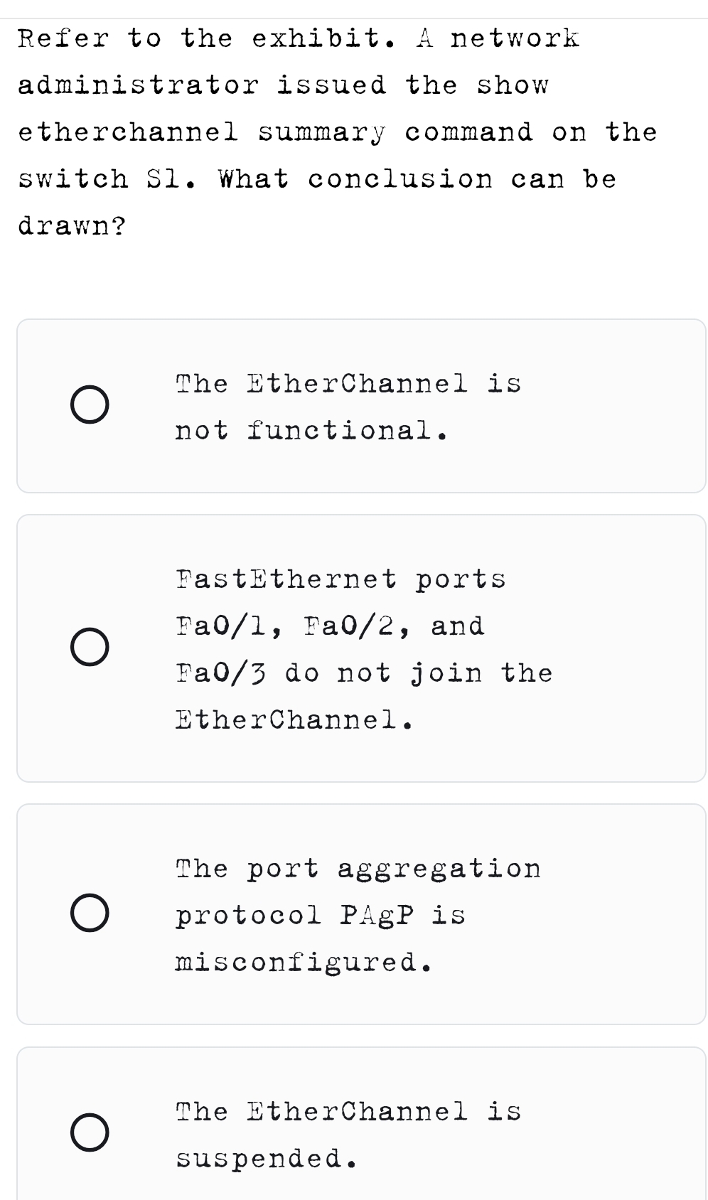 Refer to the exhibit. A network
administrator issued the show 
etherchannel summary command on the 
switch Sl. What conclusion can be
drawn?
The EtherChannel is
not functional.
FastEthernet ports
Fa0/l ， Fa0/2 ，and
Fa0/3 do not join the
EtherChannel.
The port aggregation
protocol PAgP is
misconfigured.
The EtherChannel is
suspended.