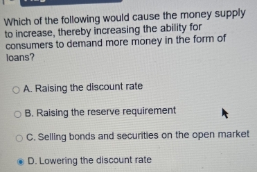 Which of the following would cause the money supply
to increase, thereby increasing the ability for
consumers to demand more money in the form of
loans?
A. Raising the discount rate
B. Raising the reserve requirement
C. Selling bonds and securities on the open market
D. Lowering the discount rate