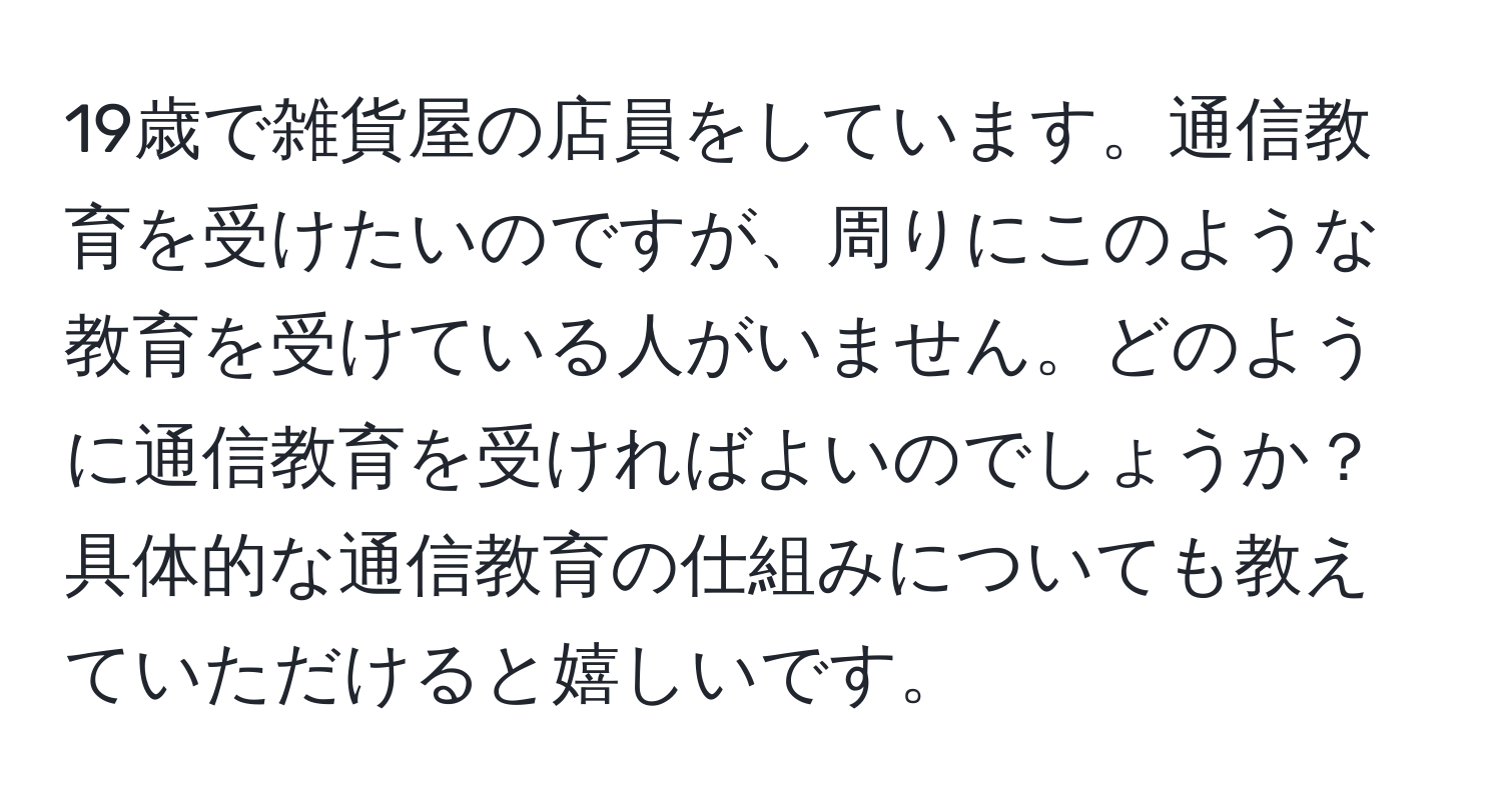 19歳で雑貨屋の店員をしています。通信教育を受けたいのですが、周りにこのような教育を受けている人がいません。どのように通信教育を受ければよいのでしょうか？具体的な通信教育の仕組みについても教えていただけると嬉しいです。