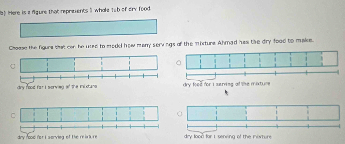 Here is a figure that represents 1 whole tub of dry food.
Choose the figure that can be used to model how many servings of the mixture Ahmad has the dry food to make.
dry food for I serving of the mixture
dry food for I serving of the mixture