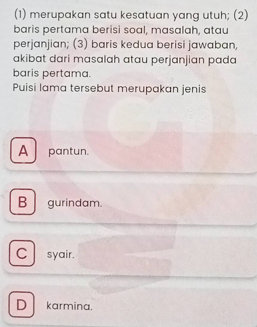 (1) merupakan satu kesatuan yang utuh; (2)
baris pertama berisi soal, masalah, atau
perjanjian; (3) baris kedua berisi jawaban,
akibat dari masalah atau perjanjian pada
baris pertama.
Puisi lama tersebut merupakan jenis
A pantun.
B gurindam.
C syair.
D karmina.