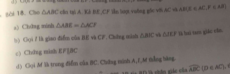 a ) C ộ r ' l đăng điểm cu 
Bài 18. Cho △ ABC cần tại A. Kẻ BE, CF lần lượt vuông gốc với AC và AB(E∈ AC, F∈ AB)
a) Chứng minh △ ABE=△ ACF
b) Gọi / là giao điểm của BE và CF. Chứng minh △ BIC yà △ IEF là hai tam giác cân. 
c) Chứng minh EFparallel BC
d) Gọi M là trung điểm của BC. Chứng minh A, I,M thẳng hàng. 
Vã ta BD là phân giác của widehat ABC (D∈ AC).