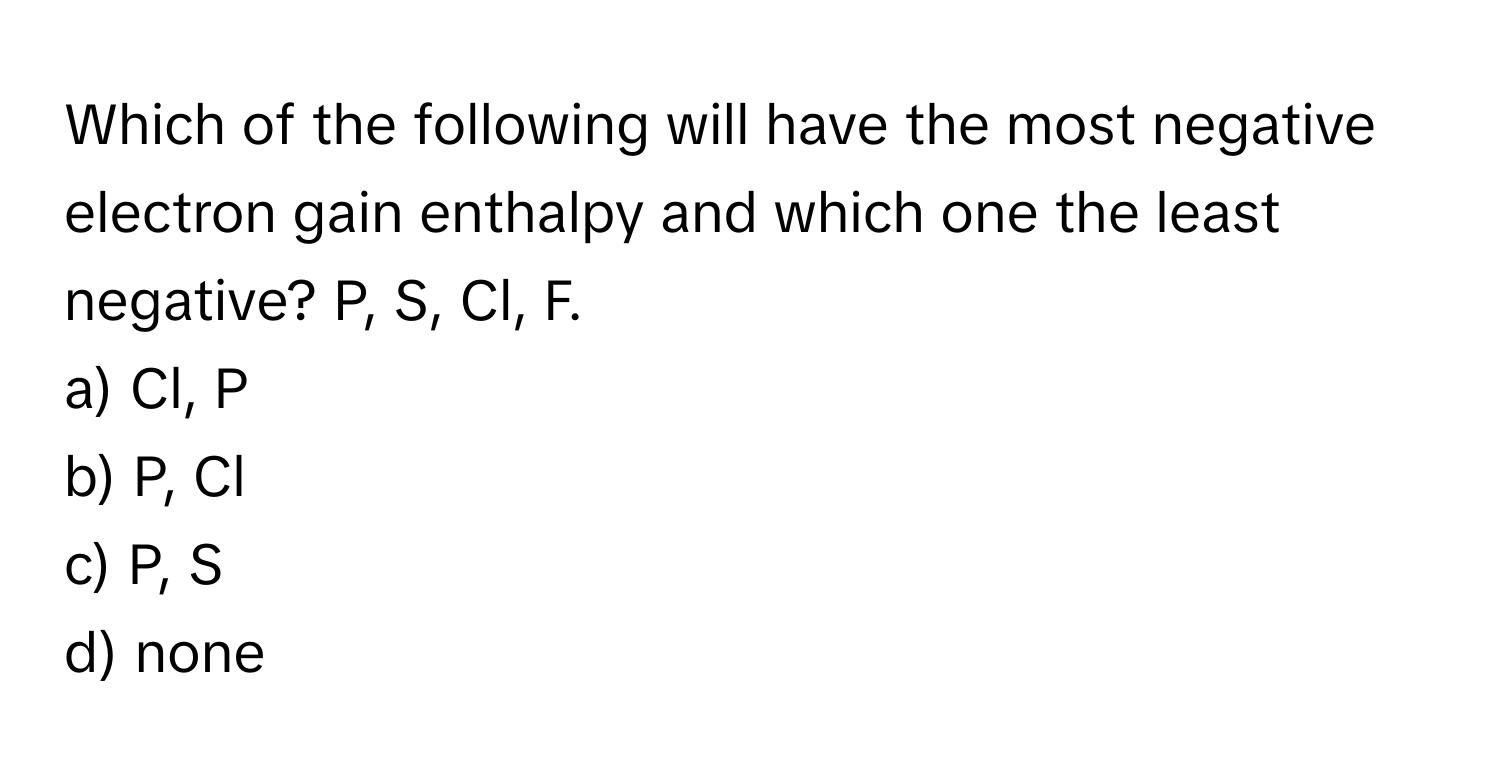 Which of the following will have the most negative electron gain enthalpy and which one the least negative? P, S, Cl, F.

a) Cl, P
b) P, Cl
c) P, S
d) none