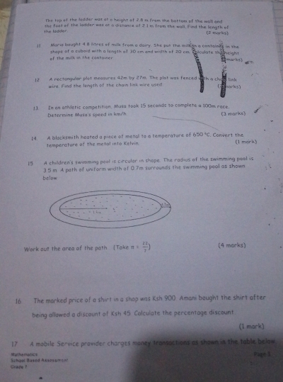 The top of the lidder was at o height of 2.8 m from the bottom of the wall and 
tie ladder. the foat of the ladder was at a distance of 2 1 m from the wall. Fied the liength of (2 morks) 
11 Moria bought 4 l litres of milk from a dairy. She put the milk an a containes in the E niculate th ne gh t 
of the milk is the contower shape of a cubaid with a length of 30 cm and width of 20 c
Cmarks) 
12 A rectangular plet measures 42m by 27m. The plot was fenced link 
wire. Find the length of the chain link wire used narks) 
13. In an athdetic competition. Musa took 15 seconds to complete a 100m race. 
Determine Musa's speed in km/h (3 morks) 
I4. A blocksmith heated a piece of metall to a temperature of 650°C. Convert the (1 mark) 
temperature of the metal into Kelvin. 
15 A children's swimming pool is circular in shape. The radius of the swimming pool is
3 5 m A path of uniform width of 0.7m surrounds the swimming pool as shown 
below 
Wark out the grea of the path [Toke π = 22/7 ) (4 marks) 
16 The marked price of a shirt in a shop was Ksh 900. Amani bought the shirt after 
being allawed a discount of Ksh 45 Calculate the percentage discount 
(l mark) 
17 A mobile Service provider charges money transactions as shown in the table below 
Mathemalics Page 3 
Grade ? School Based Assessment