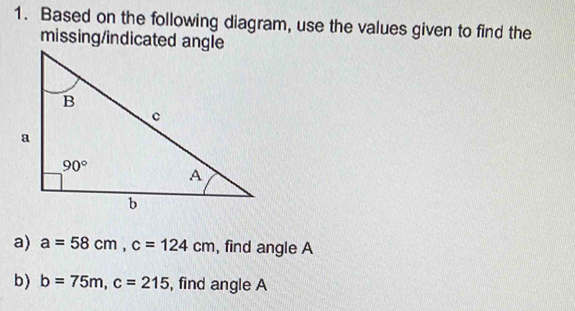 Based on the following diagram, use the values given to find the
missing/indicated angle
a) a=58cm,c=124cm , find angle A
b) b=75m,c=215 , find angle A